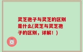 灵芝孢子与灵芝的区别是什么(灵芝与灵芝孢子的区别，详解！)