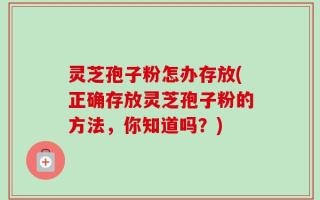 灵芝孢子粉怎办存放(正确存放灵芝孢子粉的方法，你知道吗？)