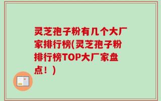灵芝孢子粉有几个大厂家排行榜(灵芝孢子粉排行榜TOP大厂家盘点！)
