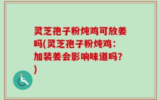 灵芝孢子粉炖鸡可放姜吗(灵芝孢子粉炖鸡：加装姜会影响味道吗？)