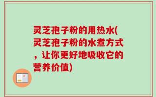 灵芝孢子粉的用热水(灵芝孢子粉的水煮方式，让你更好地吸收它的营养价值)