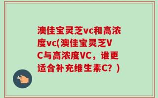 澳佳宝灵芝vc和高浓度vc(澳佳宝灵芝VC与高浓度VC，谁更适合补充维生素C？)
