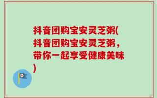 抖音团购宝安灵芝粥(抖音团购宝安灵芝粥，带你一起享受健康美味)