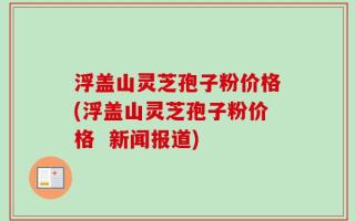 浮盖山灵芝孢子粉价格(浮盖山灵芝孢子粉价格  新闻报道)