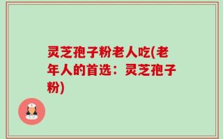 灵芝孢子粉老人吃(老年人的首选：灵芝孢子粉)