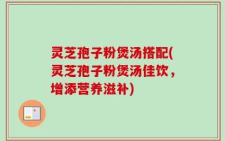 灵芝孢子粉煲汤搭配(灵芝孢子粉煲汤佳饮，增添营养滋补)