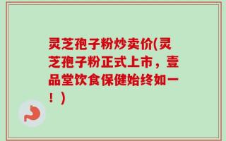 灵芝孢子粉炒卖价(灵芝孢子粉正式上市，壹品堂饮食保健始终如一！)