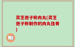 灵芝孢子粉肉丸(灵芝孢子粉制作的肉丸佳肴)