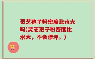 灵芝孢子粉密度比水大吗(灵芝孢子粉密度比水大，不会漂浮。)