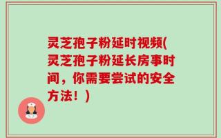 灵芝孢子粉延时视频(灵芝孢子粉延长房事时间，你需要尝试的安全方法！)