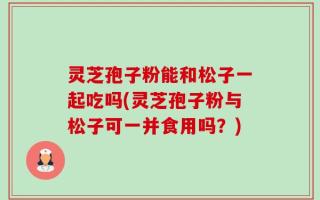 灵芝孢子粉能和松子一起吃吗(灵芝孢子粉与松子可一并食用吗？)
