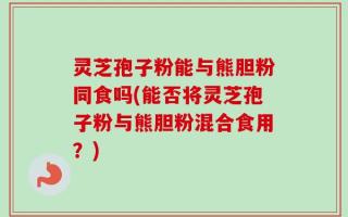 灵芝孢子粉能与熊胆粉同食吗(能否将灵芝孢子粉与熊胆粉混合食用？)