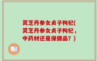 灵芝丹参女贞子枸杞(灵芝丹参女贞子枸杞，中药材还是保健品？)