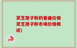 灵芝孢子粉的普遍价格灵芝孢子粉市场价格概述)