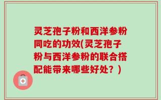 灵芝孢子粉和西洋参粉同吃的功效(灵芝孢子粉与西洋参粉的联合搭配能带来哪些好处？)