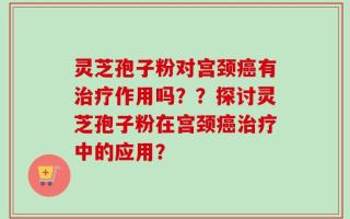 灵芝孢子粉对宫颈癌有治疗作用吗？？探讨灵芝孢子粉在宫颈癌治疗中的应用？