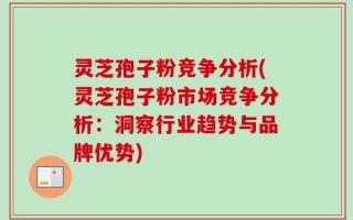 灵芝孢子粉竞争分析(灵芝孢子粉市场竞争分析：洞察行业趋势与品牌优势)