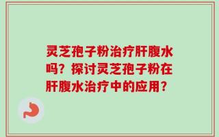 灵芝孢子粉治疗肝腹水吗？探讨灵芝孢子粉在肝腹水治疗中的应用？