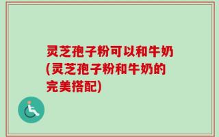 灵芝孢子粉可以和牛奶(灵芝孢子粉和牛奶的完美搭配)