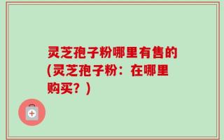 灵芝孢子粉哪里有售的(灵芝孢子粉：在哪里购买？)