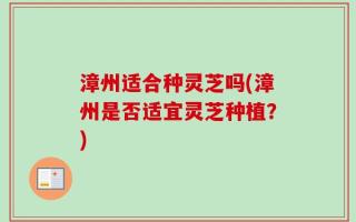 漳州适合种灵芝吗(漳州是否适宜灵芝种植？)