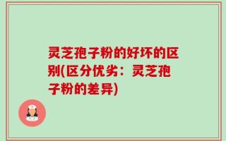 灵芝孢子粉的好坏的区别(区分优劣：灵芝孢子粉的差异)