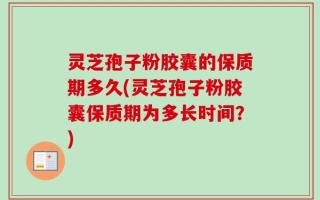 灵芝孢子粉胶囊的保质期多久(灵芝孢子粉胶囊保质期为多长时间？)