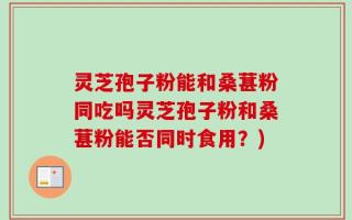 灵芝孢子粉能和桑葚粉同吃吗灵芝孢子粉和桑葚粉能否同时食用？)