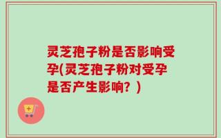 灵芝孢子粉是否影响受孕(灵芝孢子粉对受孕是否产生影响？)