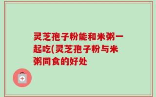 灵芝孢子粉能和米粥一起吃(灵芝孢子粉与米粥同食的好处