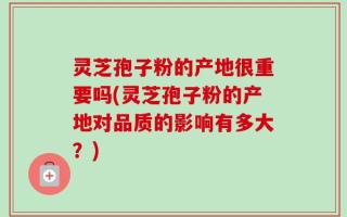 灵芝孢子粉的产地很重要吗(灵芝孢子粉的产地对品质的影响有多大？)