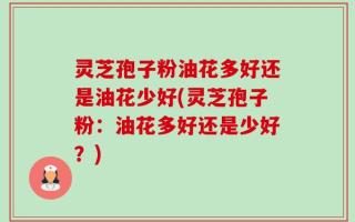 灵芝孢子粉油花多好还是油花少好(灵芝孢子粉：油花多好还是少好？)