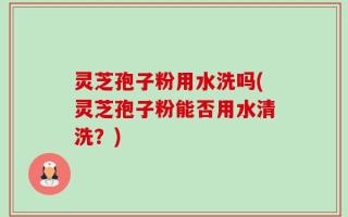 灵芝孢子粉用水洗吗(灵芝孢子粉能否用水清洗？)