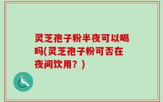 灵芝孢子粉半夜可以喝吗(灵芝孢子粉可否在夜间饮用？)