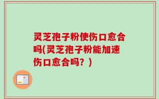 灵芝孢子粉使伤口愈合吗(灵芝孢子粉能加速伤口愈合吗？)