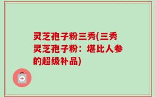 灵芝孢子粉三秀(三秀灵芝孢子粉：堪比人参的超级补品)