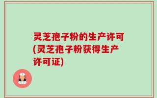 灵芝孢子粉的生产许可(灵芝孢子粉获得生产许可证)