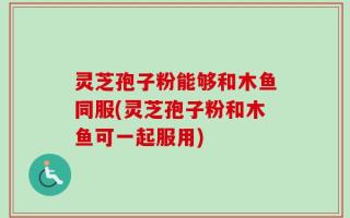 灵芝孢子粉能够和木鱼同服(灵芝孢子粉和木鱼可一起服用)