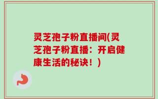 灵芝孢子粉直播间(灵芝孢子粉直播：开启健康生活的秘诀！)