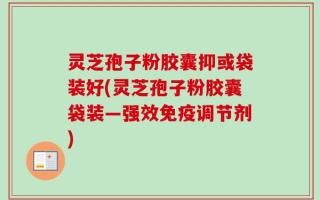 灵芝孢子粉胶囊抑或袋装好(灵芝孢子粉胶囊袋装—强效免疫调节剂)