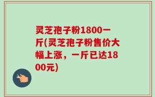 灵芝孢子粉1800一斤(灵芝孢子粉售价大幅上涨，一斤已达1800元)