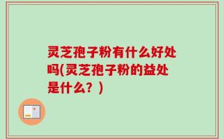 灵芝孢子粉有什么好处吗(灵芝孢子粉的益处是什么？)