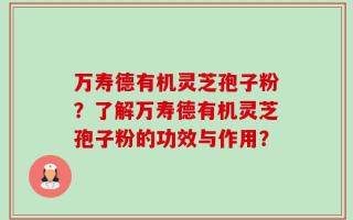万寿德有机灵芝孢子粉？了解万寿德有机灵芝孢子粉的功效与作用？