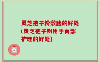 灵芝孢子粉敷脸的好处(灵芝孢子粉用于面部护理的好处)