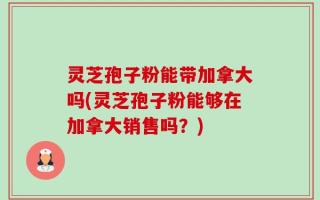 灵芝孢子粉能带加拿大吗(灵芝孢子粉能够在加拿大销售吗？)