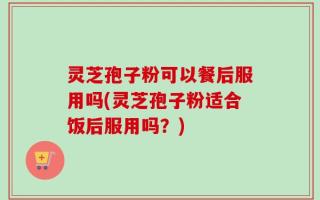 灵芝孢子粉可以餐后服用吗(灵芝孢子粉适合饭后服用吗？)