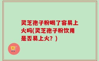 灵芝孢子粉喝了容易上火吗(灵芝孢子粉饮用是否易上火？)
