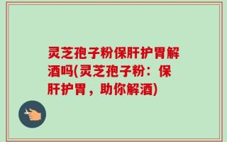灵芝孢子粉保肝护胃解酒吗(灵芝孢子粉：保肝护胃，助你解酒)