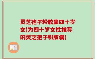 灵芝孢子粉胶囊四十岁女(为四十岁女性推荐的灵芝孢子粉胶囊)