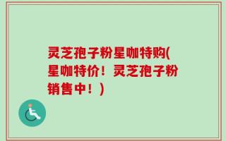 灵芝孢子粉星咖特购(星咖特价！灵芝孢子粉销售中！)